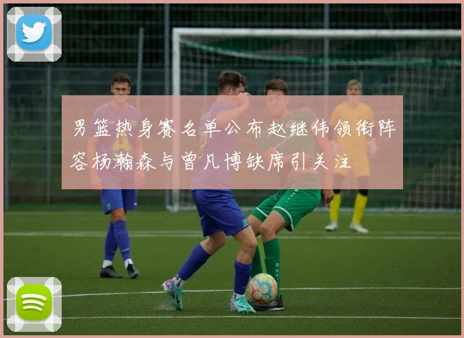 男篮热身赛名单公布赵继伟领衔阵容杨瀚森与曾凡博缺席引关注