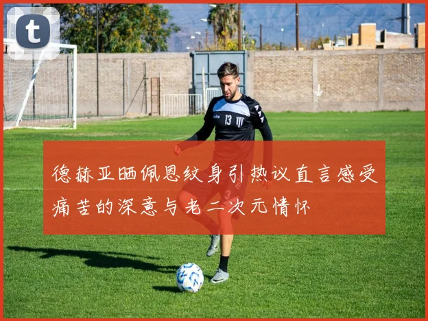 德赫亚晒佩恩纹身引热议直言感受痛苦的深意与老二次元情怀