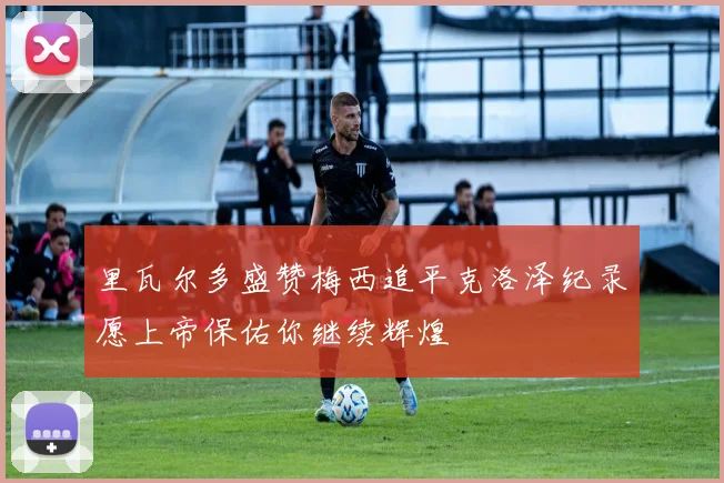 里瓦尔多盛赞梅西追平克洛泽纪录愿上帝保佑你继续辉煌