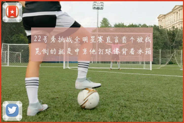 22号秀挑战全明星赛直言首个被我晃倒的就是申京他打球像背着冰箱一样笨重