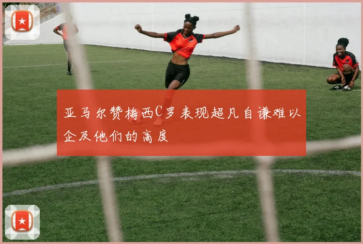 亚马尔赞梅西C罗表现超凡自谦难以企及他们的高度