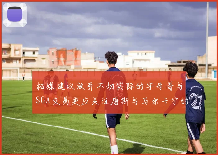 拓媒建议放弃不切实际的字母哥与SGA交易更应关注唐斯与马尔卡宁的潜力