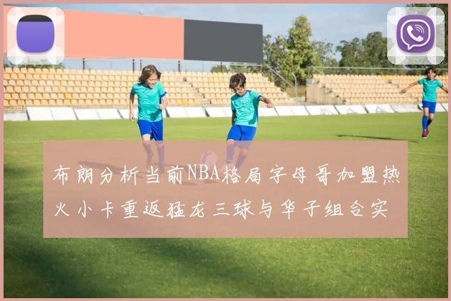 布朗分析当前NBA格局字母哥加盟热火小卡重返猛龙三球与华子组合实力强劲