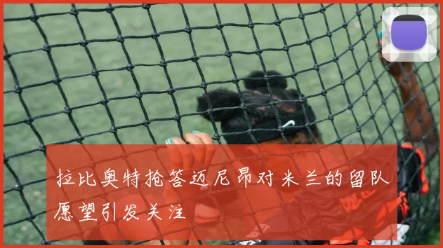 拉比奥特抢答迈尼昂对米兰的留队愿望引发关注