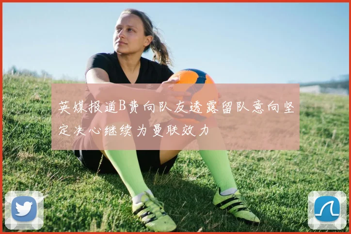 英媒报道B费向队友透露留队意向坚定决心继续为曼联效力