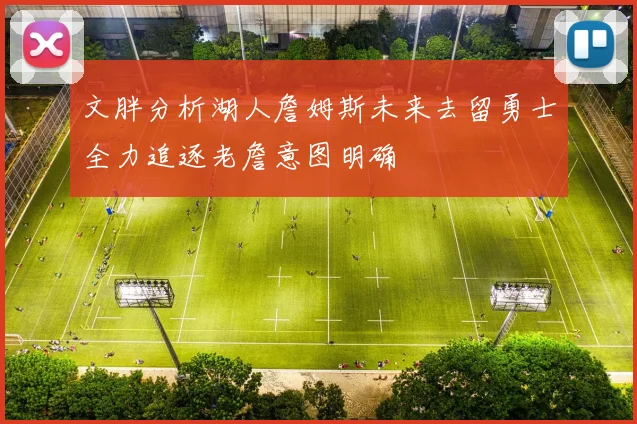 文胖分析湖人詹姆斯未来去留勇士全力追逐老詹意图明确