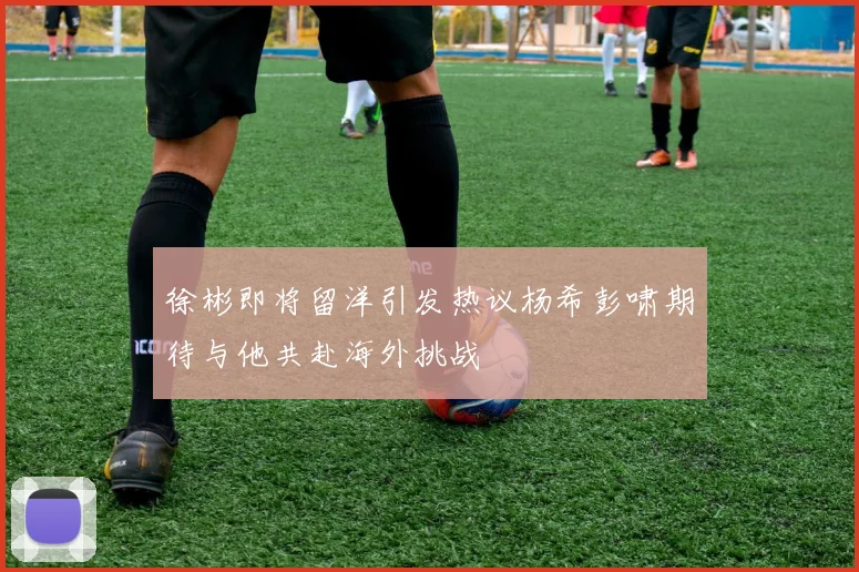 徐彬即将留洋引发热议杨希彭啸期待与他共赴海外挑战