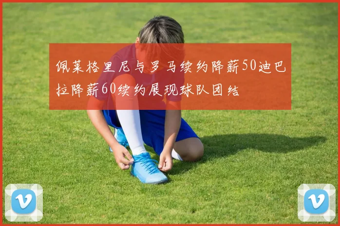 佩莱格里尼与罗马续约降薪50迪巴拉降薪60续约展现球队团结