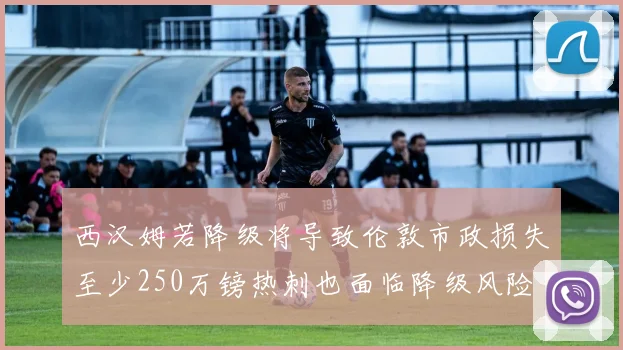 西汉姆若降级将导致伦敦市政损失至少250万镑热刺也面临降级风险
