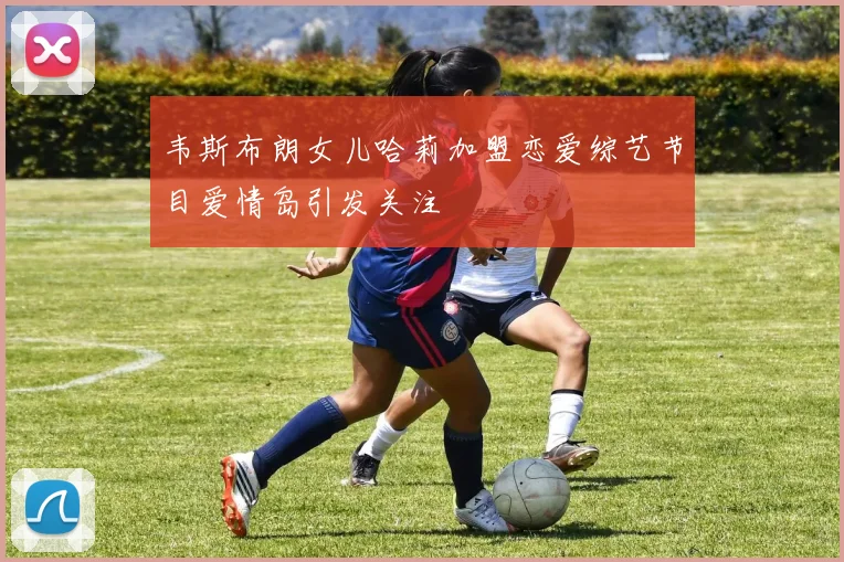 韦斯布朗女儿哈莉加盟恋爱综艺节目爱情岛引发关注