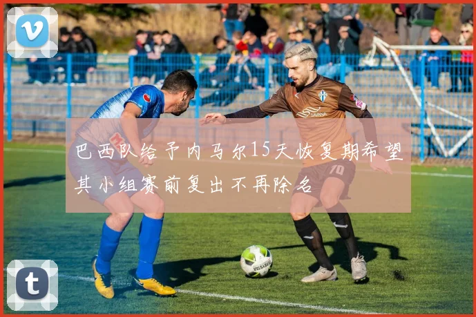 巴西队给予内马尔15天恢复期希望其小组赛前复出不再除名