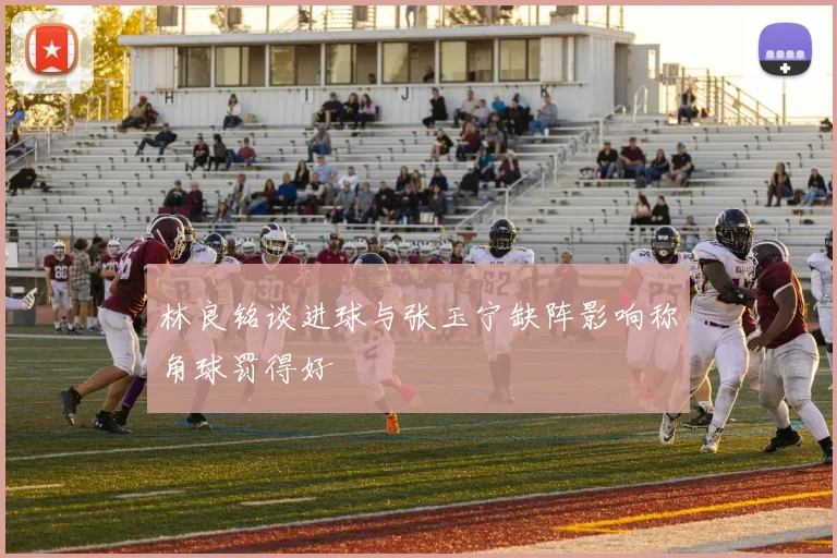 林良铭谈进球与张玉宁缺阵影响称角球罚得好