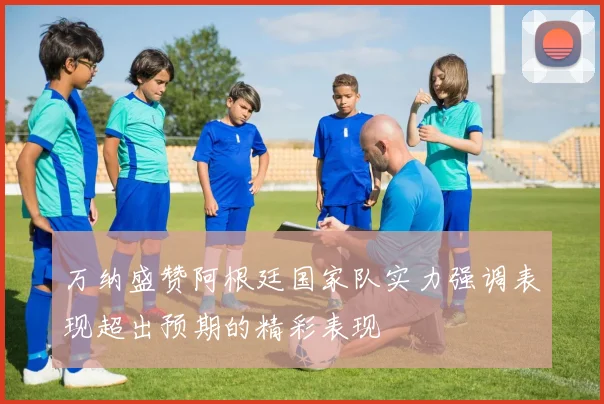 万纳盛赞阿根廷国家队实力强调表现超出预期的精彩表现