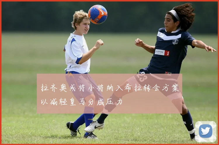拉齐奥或将小将纳入希拉转会方案以减轻皇马分成压力