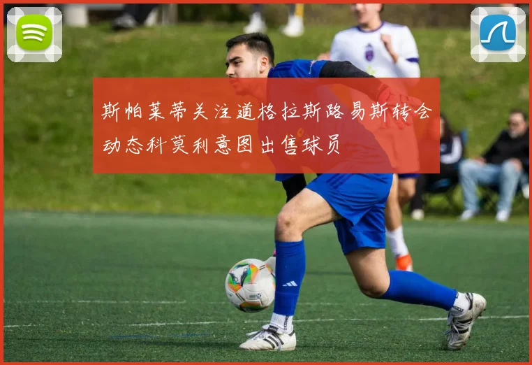 斯帕莱蒂关注道格拉斯路易斯转会动态科莫利意图出售球员