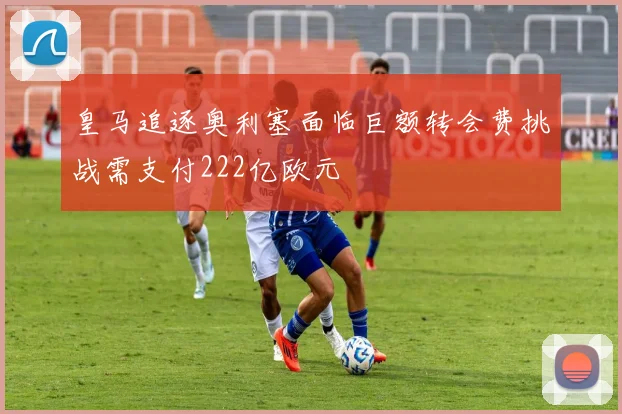 皇马追逐奥利塞面临巨额转会费挑战需支付222亿欧元