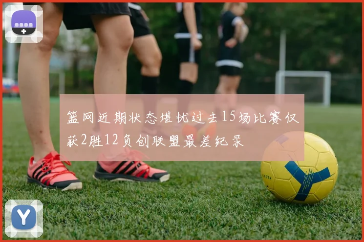 篮网近期状态堪忧过去15场比赛仅获2胜12负创联盟最差纪录