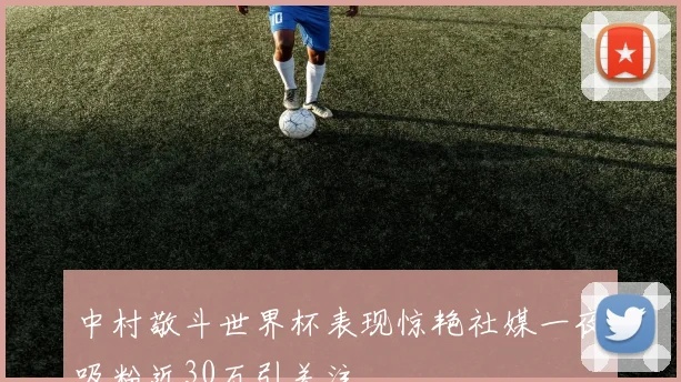 中村敬斗世界杯表现惊艳社媒一夜吸粉近30万引关注