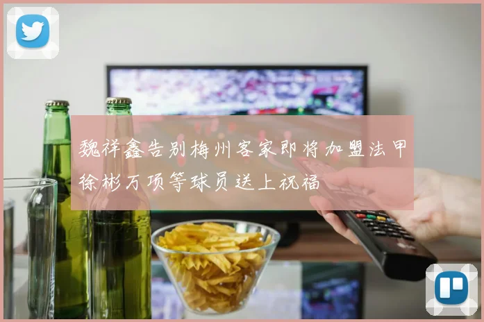 魏祥鑫告别梅州客家即将加盟法甲徐彬万项等球员送上祝福