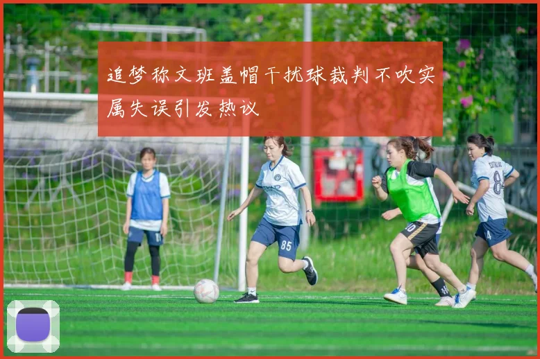 追梦称文班盖帽干扰球裁判不吹实属失误引发热议