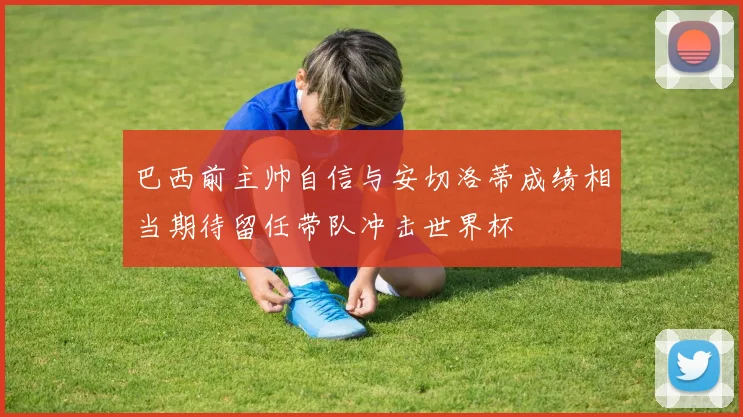 巴西前主帅自信与安切洛蒂成绩相当期待留任带队冲击世界杯