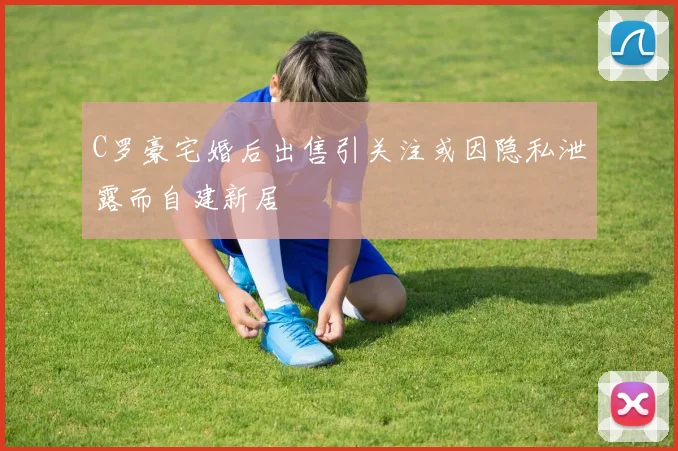 C罗豪宅婚后出售引关注或因隐私泄露而自建新居